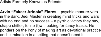 Artists Formerly Known as Friends:

Arvin “Fakeer Arinola” Flores – psychic manure-vers in the dark, Jedi Master in creating mind tricks and wars with no end and no success – a pyrrhic victory they say, shape shifter, feline (t)wit looking for fancy feasts. He ponders on the irony of making art as devotional practice and illumination in a setting that doesn’t need it. 