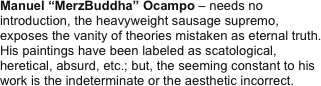 Manuel “MerzBuddha” Ocampo – needs no introduction, the heavyweight sausage supremo, exposes the vanity of theories mistaken as eternal truth. His paintings have been labeled as scatological, heretical, absurd, etc.; but, the seeming constant to his work is the indeterminate or the aesthetic incorrect.