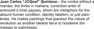 Juan Carlos “JCQool” Quintana – the rumba without a mambo, the thrilla in mañana, contortion artist of everyone’s inner payaso, which are metaphors for the absurd human condition, identity fatalism, or just plain broke. He makes paintings that question the nature of revolution as another idealist farce to hoodwink the masses to submission.