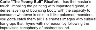 Carlo “The Young Bull” Ricafort – has the master’s touch, impaling the painting with impastoed gusto, a dense layering of bouncing booty with the capacity to consume whatever is next to it like pokemon monsters – you gotta catch them all! He creates images with cultural hang-ups that rhyme with no reason by following the improvised cacophony of abstract sound.