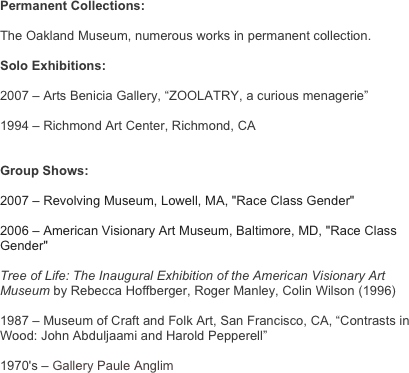 Permanent Collections:

The Oakland Museum, numerous works in permanent collection.

Solo Exhibitions:

2007 – Arts Benicia Gallery, “ZOOLATRY, a curious menagerie”

1994 – Richmond Art Center, Richmond, CA


Group Shows:

2007 – Revolving Museum, Lowell, MA, "Race Class Gender" 

2006 – American Visionary Art Museum, Baltimore, MD, "Race Class Gender"

Tree of Life: The Inaugural Exhibition of the American Visionary Art Museum by Rebecca Hoffberger, Roger Manley, Colin Wilson (1996)

1987 – Museum of Craft and Folk Art, San Francisco, CA, “Contrasts in Wood: John Abduljaami and Harold Pepperell”

1970's – Gallery Paule Anglim
